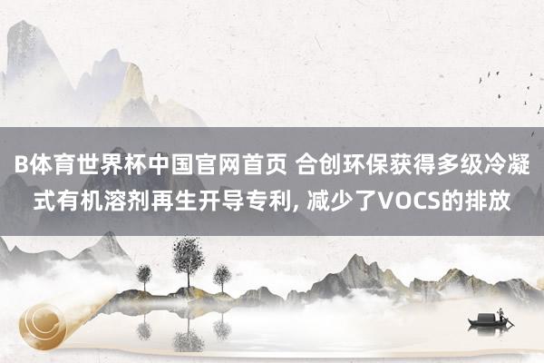 B体育世界杯中国官网首页 合创环保获得多级冷凝式有机溶剂再生开导专利, 减少了VOCS的排放