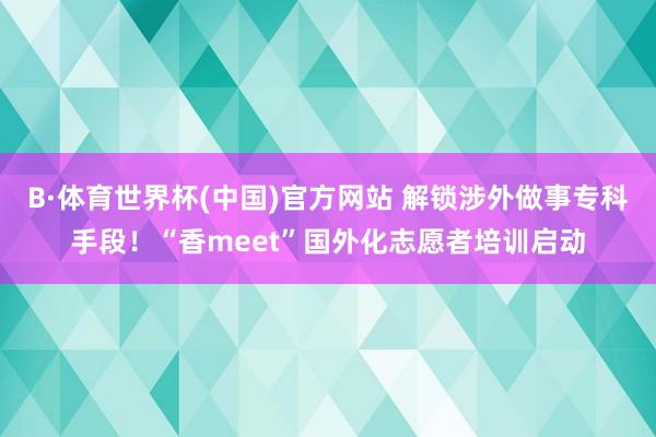 B·体育世界杯(中国)官方网站 解锁涉外做事专科手段！“香meet”国外化志愿者培训启动