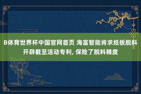 B体育世界杯中国官网首页 海富智能肯求纸板脱料开辟截至活动专利, 保险了脱料精度
