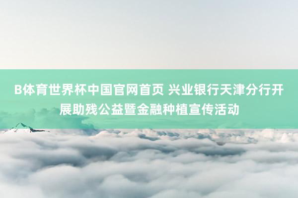 B体育世界杯中国官网首页 兴业银行天津分行开展助残公益暨金融种植宣传活动