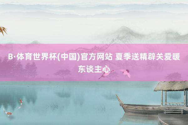 B·体育世界杯(中国)官方网站 夏季送精辟关爱暖东谈主心