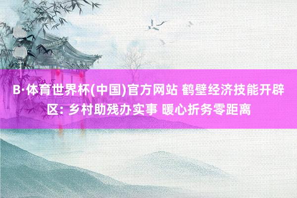 B·体育世界杯(中国)官方网站 鹤壁经济技能开辟区: 乡村助残办实事 暖心折务零距离