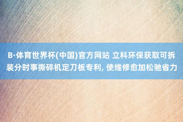 B·体育世界杯(中国)官方网站 立科环保获取可拆装分时事撕碎机定刀板专利, 使维修愈加松驰省力