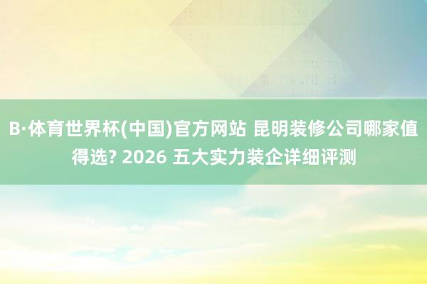 B·体育世界杯(中国)官方网站 昆明装修公司哪家值得选? 2026 五大实力装企详细评测