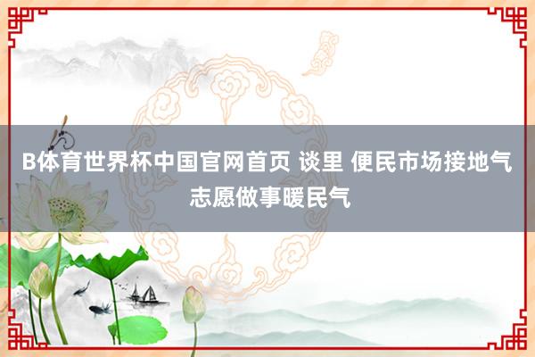 B体育世界杯中国官网首页 谈里 便民市场接地气 志愿做事暖民气