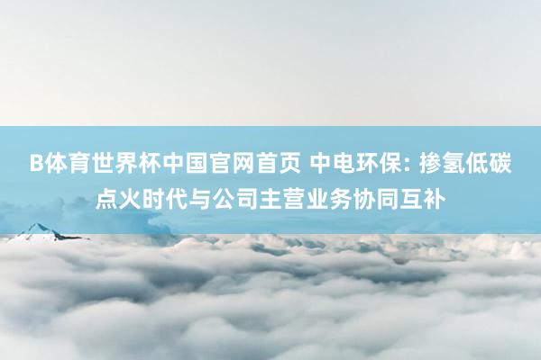 B体育世界杯中国官网首页 中电环保: 掺氢低碳点火时代与公司主营业务协同互补
