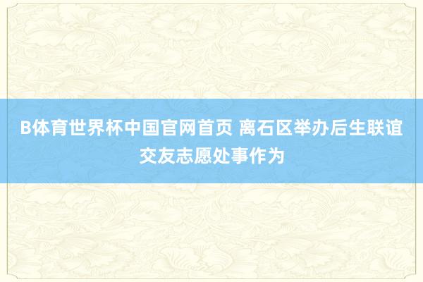B体育世界杯中国官网首页 离石区举办后生联谊交友志愿处事作为