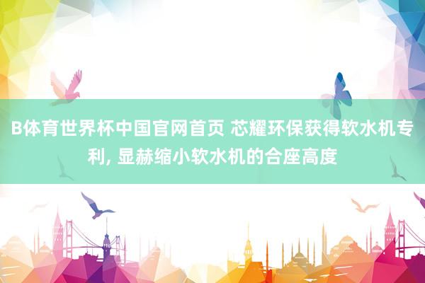 B体育世界杯中国官网首页 芯耀环保获得软水机专利, 显赫缩小软水机的合座高度