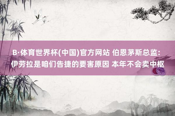 B·体育世界杯(中国)官方网站 伯恩茅斯总监: 伊劳拉是咱们告捷的要害原因 本年不会卖中枢