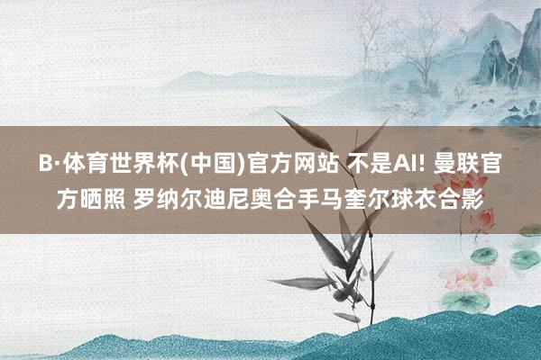 B·体育世界杯(中国)官方网站 不是AI! 曼联官方晒照 罗纳尔迪尼奥合手马奎尔球衣合影