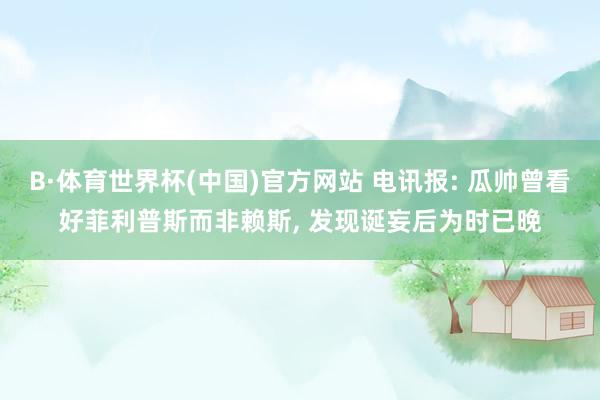 B·体育世界杯(中国)官方网站 电讯报: 瓜帅曾看好菲利普斯而非赖斯, 发现诞妄后为时已晚