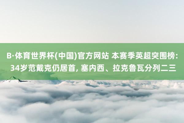 B·体育世界杯(中国)官方网站 本赛季英超突围榜: 34岁范戴克仍居首, 塞内西、拉克鲁瓦分列二三