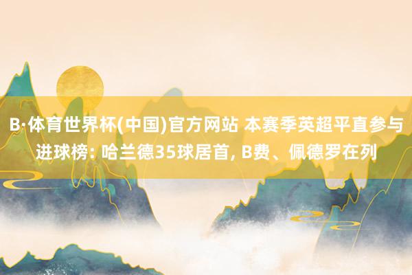 B·体育世界杯(中国)官方网站 本赛季英超平直参与进球榜: 哈兰德35球居首, B费、佩德罗在列