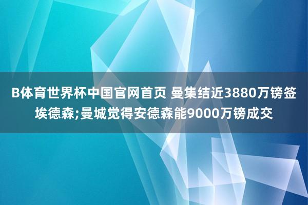 B体育世界杯中国官网首页 曼集结近3880万镑签埃德森;曼城觉得安德森能9000万镑成交