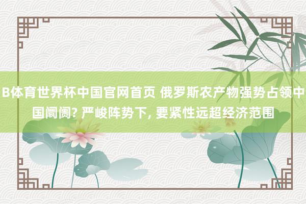 B体育世界杯中国官网首页 俄罗斯农产物强势占领中国阛阓? 严峻阵势下, 要紧性远超经济范围