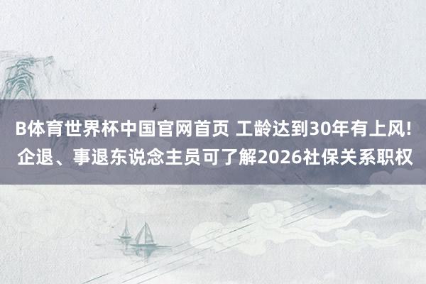 B体育世界杯中国官网首页 工龄达到30年有上风! 企退、事退东说念主员可了解2026社保关系职权