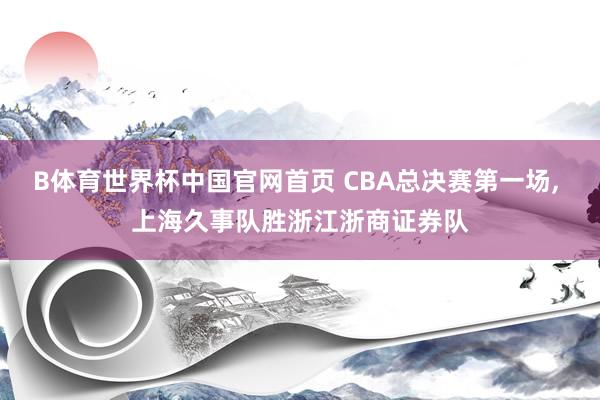 B体育世界杯中国官网首页 CBA总决赛第一场, 上海久事队胜浙江浙商证券队