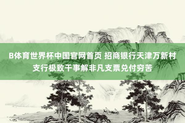 B体育世界杯中国官网首页 招商银行天津万新村支行极致干事解非凡支票兑付穷苦