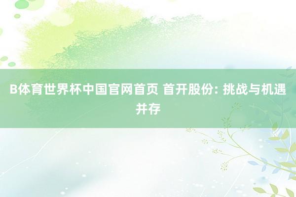 B体育世界杯中国官网首页 首开股份: 挑战与机遇并存