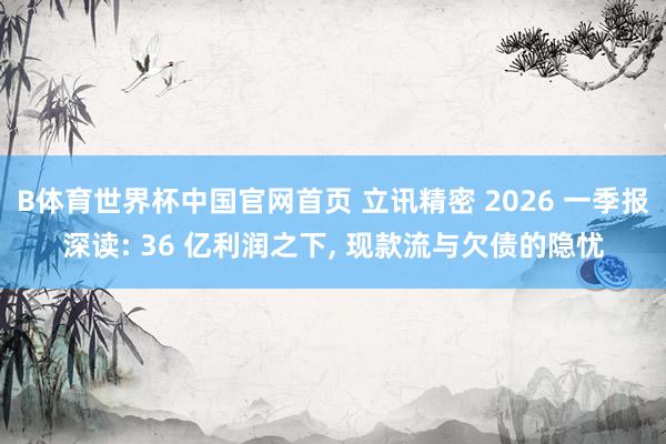 B体育世界杯中国官网首页 立讯精密 2026 一季报深读: 36 亿利润之下, 现款流与欠债的隐忧