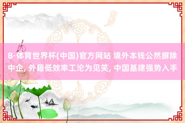 B·体育世界杯(中国)官方网站 境外本钱公然摒除中企, 外籍低效率工沦为见笑, 中国基建强势入手