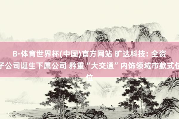 B·体育世界杯(中国)官方网站 旷达科技: 全资子公司诞生下属公司 矜重“大交通”内饰领域市款式位