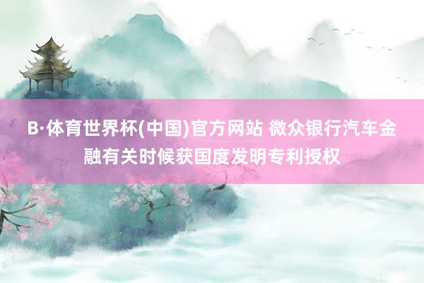 B·体育世界杯(中国)官方网站 微众银行汽车金融有关时候获国度发明专利授权