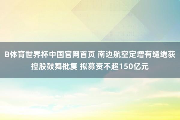 B体育世界杯中国官网首页 南边航空定增有缱绻获控股鼓舞批复 拟募资不超150亿元