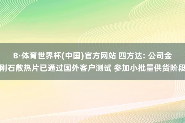 B·体育世界杯(中国)官方网站 四方达: 公司金刚石散热片已通过国外客户测试 参加小批量供货阶段