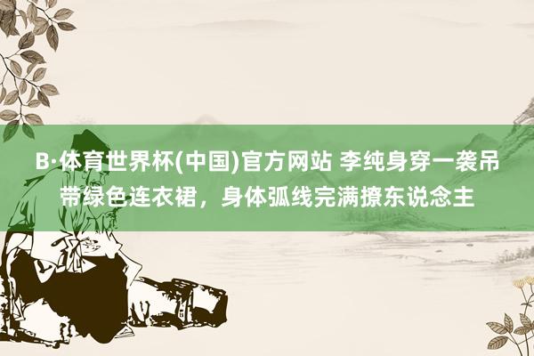 B·体育世界杯(中国)官方网站 李纯身穿一袭吊带绿色连衣裙，身体弧线完满撩东说念主