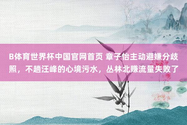 B体育世界杯中国官网首页 章子怡主动避嫌分歧照，不趟汪峰的心境污水，丛林北赚流量失败了