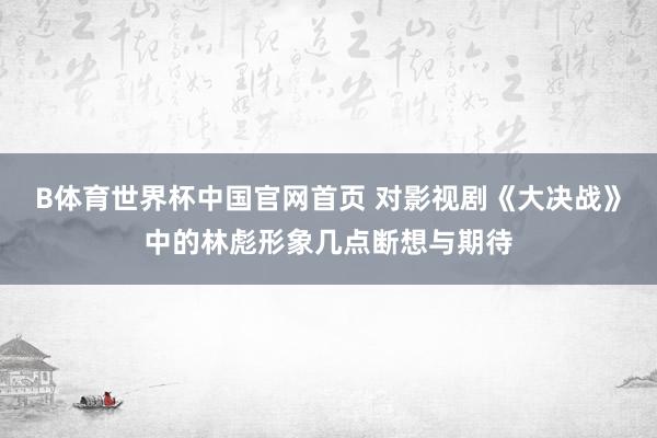 B体育世界杯中国官网首页 对影视剧《大决战》中的林彪形象几点断想与期待