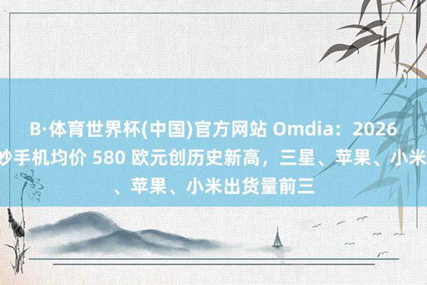 B·体育世界杯(中国)官方网站 Omdia：2026Q1 欧洲智妙手机均价 580 欧元创历史新高，三星、苹果、小米出货量前三