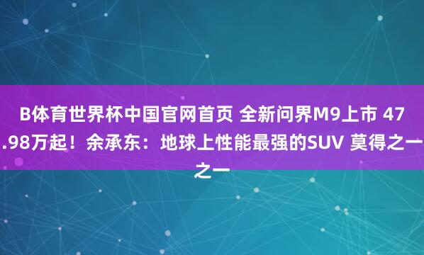 B体育世界杯中国官网首页 全新问界M9上市 47.98万起！余承东：地球上性能最强的SUV 莫得之一