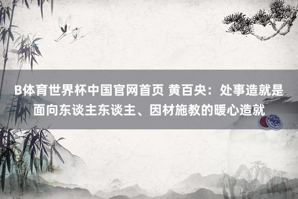 B体育世界杯中国官网首页 黄百央：处事造就是面向东谈主东谈主、因材施教的暖心造就