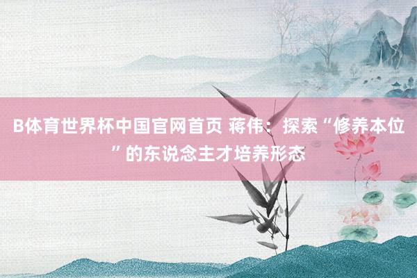 B体育世界杯中国官网首页 蒋伟：探索“修养本位”的东说念主才培养形态