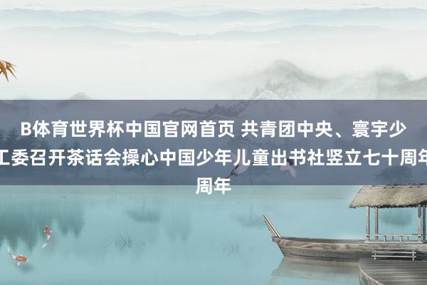 B体育世界杯中国官网首页 共青团中央、寰宇少工委召开茶话会操心中国少年儿童出书社竖立七十周年