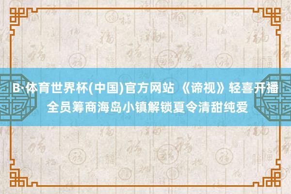 B·体育世界杯(中国)官方网站 《谛视》轻喜开播 全员筹商海岛小镇解锁夏令清甜纯爱