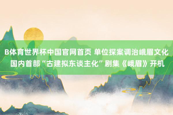 B体育世界杯中国官网首页 单位探案调治峨眉文化 国内首部“古建拟东谈主化”剧集《峨眉》开机