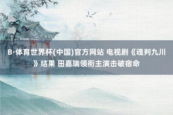 B·体育世界杯(中国)官方网站 电视剧《魂判九川》结果 田嘉瑞领衔主演击破宿命