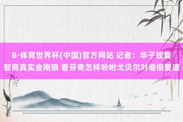 B·体育世界杯(中国)官方网站 记者：华子规复智商真实金刚狼 看芬奇怎样吩咐戈贝尔对谁很要道