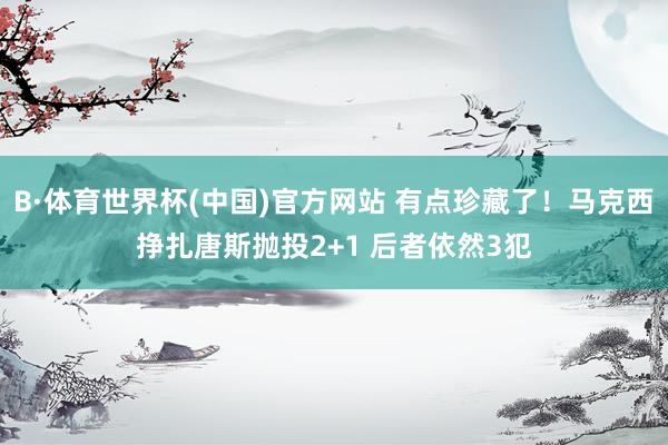 B·体育世界杯(中国)官方网站 有点珍藏了！马克西挣扎唐斯抛投2+1 后者依然3犯