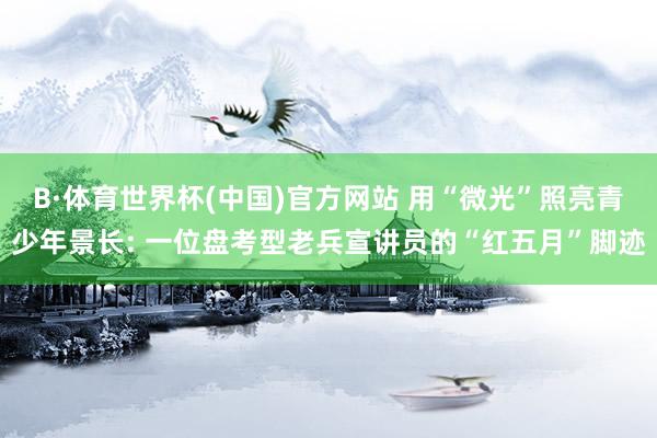 B·体育世界杯(中国)官方网站 用“微光”照亮青少年景长: 一位盘考型老兵宣讲员的“红五月”脚迹