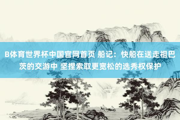 B体育世界杯中国官网首页 船记：快船在送走祖巴茨的交游中 坚捏索取更宽松的选秀权保护