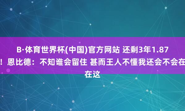 B·体育世界杯(中国)官方网站 还剩3年1.87亿！恩比德：不知谁会留住 甚而王人不懂我还会不会在这