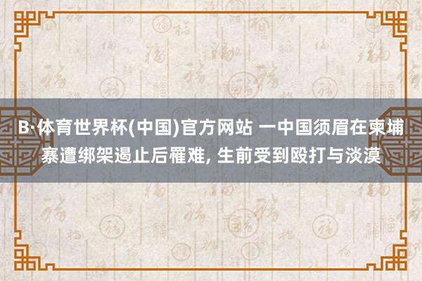 B·体育世界杯(中国)官方网站 一中国须眉在柬埔寨遭绑架遏止后罹难, 生前受到殴打与淡漠