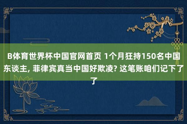 B体育世界杯中国官网首页 1个月狂持150名中国东谈主, 菲律宾真当中国好欺凌? 这笔账咱们记下了