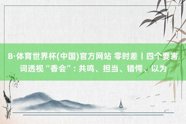 B·体育世界杯(中国)官方网站 零时差丨四个要害词透视“香会”: 共鸣、担当、错愕、以为