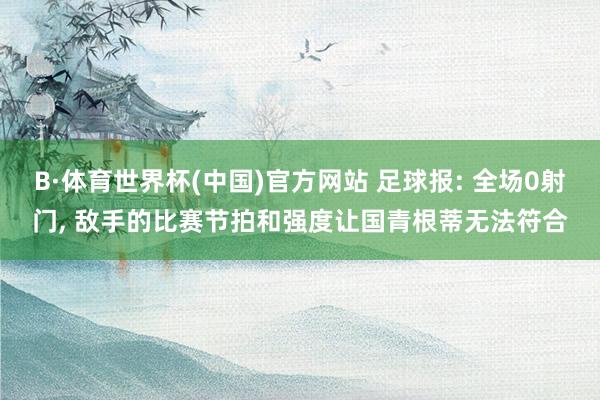 B·体育世界杯(中国)官方网站 足球报: 全场0射门, 敌手的比赛节拍和强度让国青根蒂无法符合