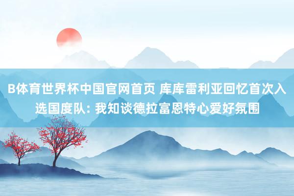 B体育世界杯中国官网首页 库库雷利亚回忆首次入选国度队: 我知谈德拉富恩特心爱好氛围